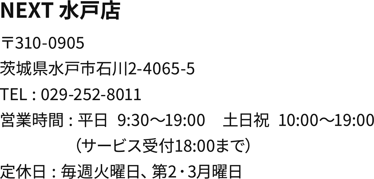 NEXT 水戸店 〒310-0905
        茨城県水戸市石川2-4065-5 TEL:029-252-8011 営業時間:平日 9:30～19:00 土日祝 10:00～19:00（サービス受付18:00まで）定休日:毎週火曜日、第2･3月曜日