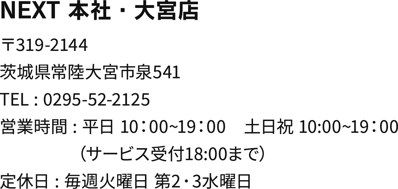 NEXT 本社・大宮店 〒319-2144茨城県常陸大宮市泉541 TEL:0295-52-2125 営業時間:平日 10:00~19:00 土日祝 10:00~19:00（サービス受付18:00まで）定休日:毎週火曜日 第2･3水曜日