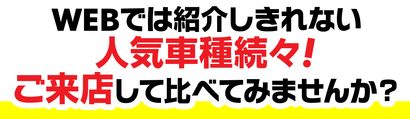 WEBでは紹介しきれない人気車種続々!ご来店して比べてみませんか？